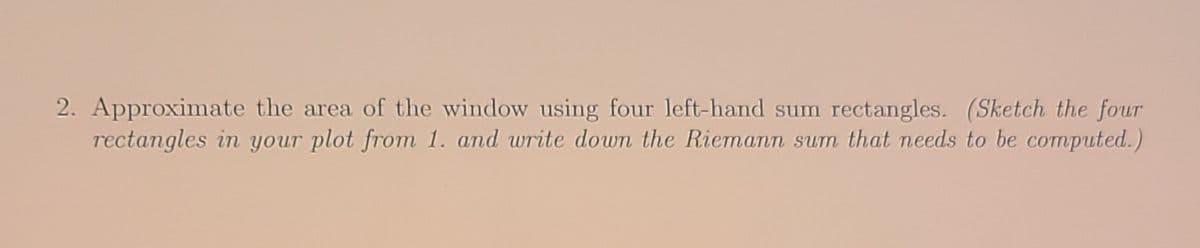 2. Approximate the area of the window using four left-hand sum rectangles. (Sketch the four
rectangles in your plot from 1. and write down the Riemann sum that needs to be computed.)
