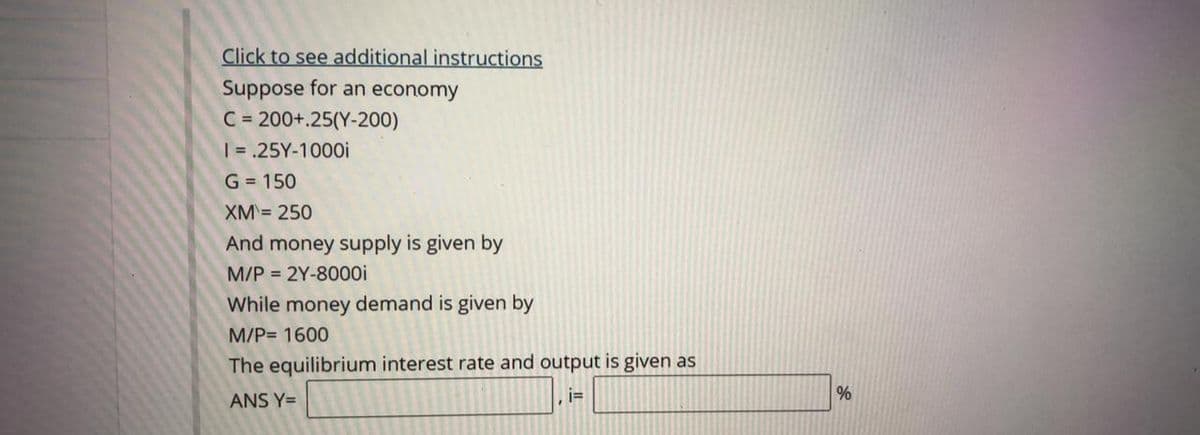 Click to see additional instructions
Suppose for an economy
C = 200+.25(Y-200)
| = .25Y-1000i
G = 150
XM= 250
And money supply is given by
M/P = 2Y-8000i
While money demand is given by
M/P= 1600
The equilibrium interest rate and output is given as
ANS Y=
i=
