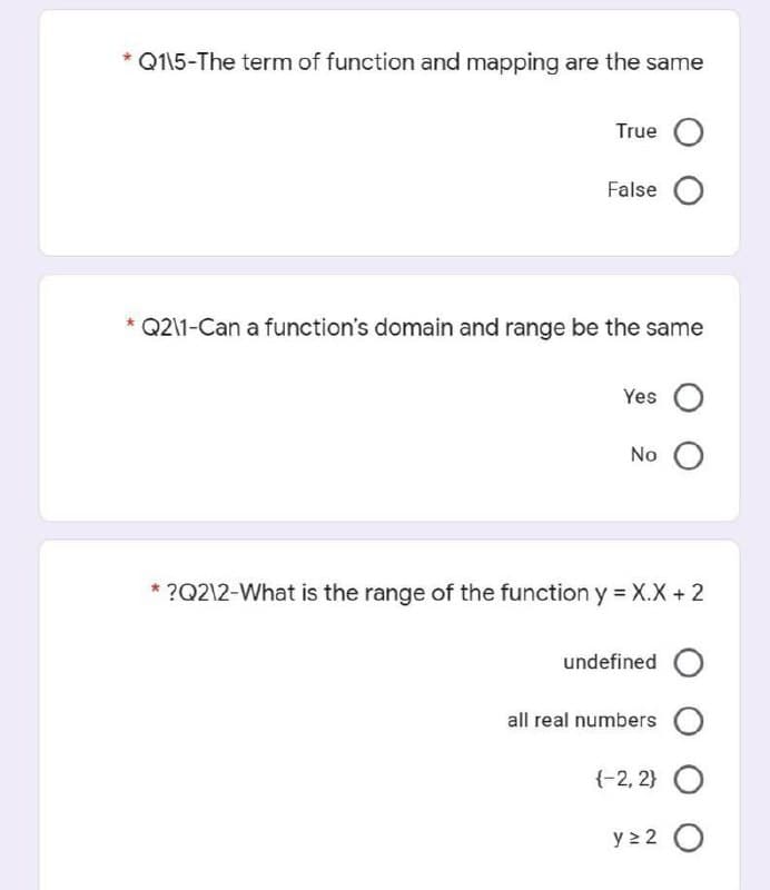 * Q115-The term of function and mapping are the same
True O
False O
* Q2\1-Can a function's domain and range be the same
Yes O
No O
* ?Q2\2-What is the range of the function y = X.X + 2
undefined O
all real numbers O
{-2, 2} O
y > 2 O
