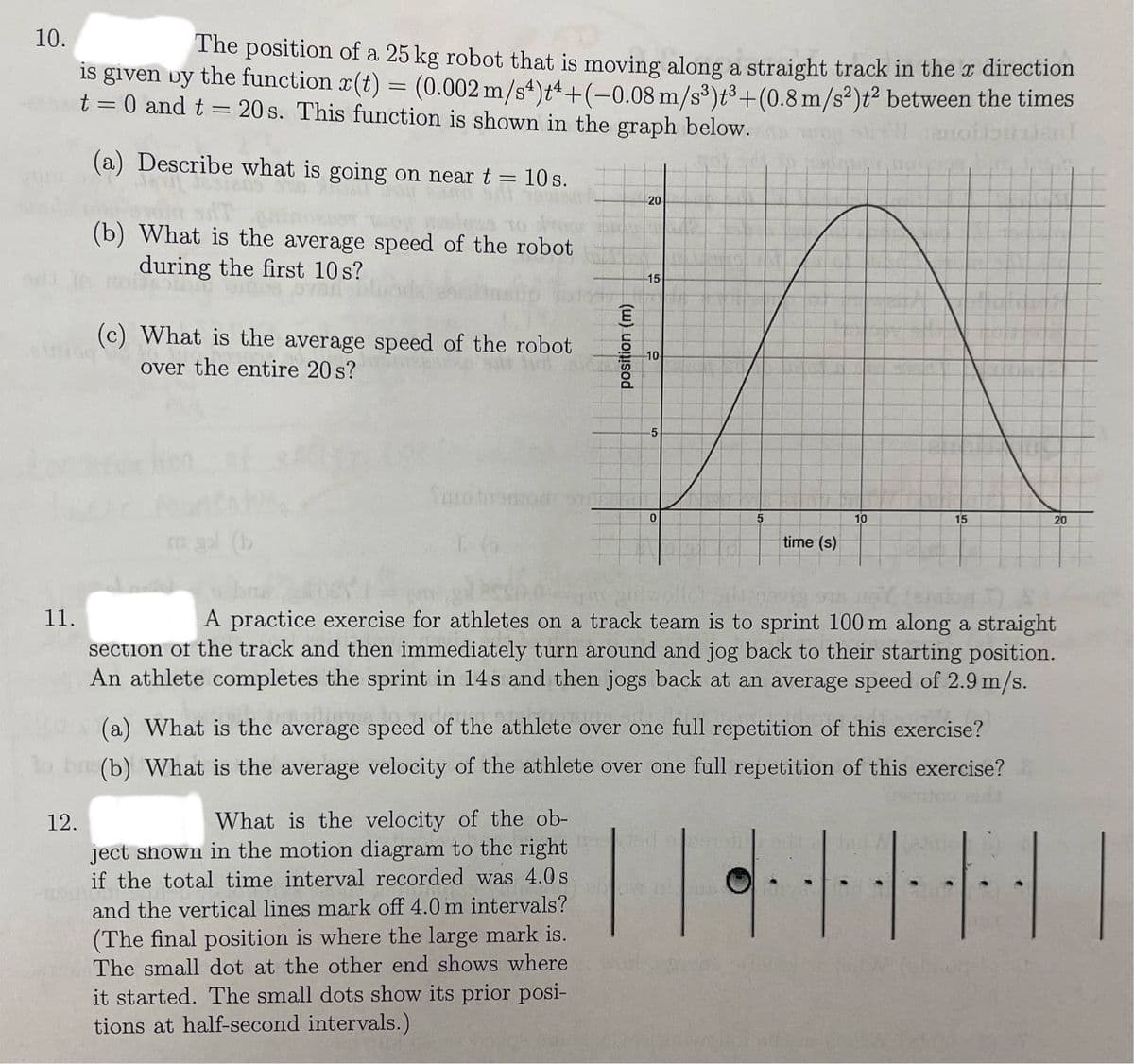 10.
The position of a 25 kg robot that is moving along a straight track in the x direction
is given by the function x(t) = (0.002 m/s4)+4+(-0.08 m/s³)t³+ (0.8 m/s²)t² between the times
t = 0 and t = 20s. This function is shown in the graph below.
canondent
(a) Describe what is going on near t = 10 s.
11.
(b) What is the average speed of the robot
during the first 10 s?
12.
(c) What is the average speed of the robot
over the entire 20 s?
Tuo tuomorr
1 66
What is the velocity of the ob-
ject shown in the motion diagram to the right
position (m)
if the total time interval recorded was 4.0 s
201
and the vertical lines mark off 4.0 m intervals?
20
(The final position is where the large mark is.
The small dot at the other end shows where
it started. The small dots show its prior posi-
tions at half-second intervals.)
15
-10
5
0
5
time (s)
(a) What is the average speed of the athlete over one full repetition of this exercise?
leverer
to bu(b) What is the average velocity of the athlete over one full repetition of this exercise?
|·|
10
novia sus volemion 7)
A practice exercise for athletes on a track team is to sprint 100 m along a straight
section of the track and then immediately turn around and jog back to their starting position.
An athlete completes the sprint in 14s and then jogs back at an average speed of 2.9 m/s.
15
20