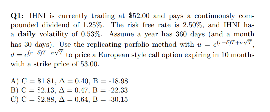 Q1: IHNI is currently trading at $52.00 and pays a continuously com-
pounded dividend of 1.25%. The risk free rate is 2.50%, and IHNI has
a daily volatility of 0.53%. Assume a year has 360 days (and a month
has 30 days). Use the replicating porfolio method with u =
d = e(r-8)T-oVī
with a strike price of 53.00.
e(r-6)T+ovT
to price a European style call option expiring in 10 months
A) C =
В) С %3D $2.13, Д — 0.47, В — -22.33
С) С %3D $2.88, Д —
$1.81, A = 0.40, B = -18.98
0.64, B = -30.15
