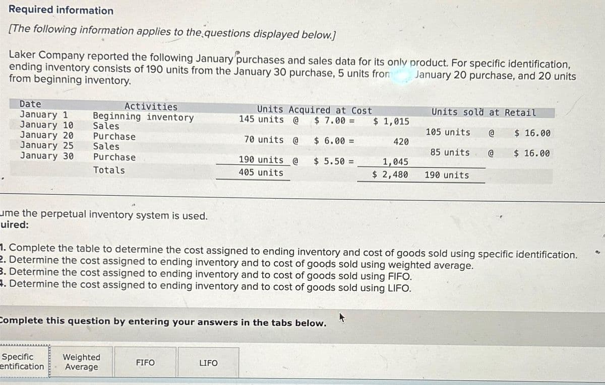 Required information
[The following information applies to the questions displayed below.]
Laker Company reported the following January purchases and sales data for its only product. For specific identification,
ending inventory consists of 190 units from the January 30 purchase, 5 units from
from beginning inventory.
January 20 purchase, and 20 units
Date
January 1
January 10
January 20
January 25
January 30
Activities
Beginning inventory
Sales
Purchase
Sales
Purchase
Totals
ume the perpetual inventory system is used.
uired:
Specific Weighted
entification Average
Units Acquired at Cost
$ 7.00 =
$ 6.00 =
FIFO
145 units @
70 units @
190 units @
405 units
Complete this question by entering your answers in the tabs below.
LIFO
$5.50 =
$ 1,015
420
1,045
$ 2,480
Units sold at Retail
105 units
85 units
190 units
1. Complete the table to determine the cost assigned to ending inventory and cost of goods sold using specific identification.
2. Determine the cost assigned to ending inventory and to cost of goods sold using weighted average.
3. Determine the cost assigned to ending inventory and to cost of goods sold using FIFO.
4. Determine the cost assigned to ending inventory and to cost of goods sold using LIFO.
@
@
$ 16.00
$ 16.00
Re