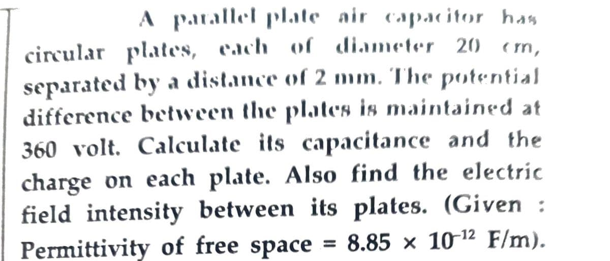 A parallel plate air capacitor has
circular plates, each of diameter 20 cm,
separated by a distance of 2 mm. The potential
difference between the plates is maintained at
360 volt. Calculate its capacitance and the
charge on each plate. Also find the electric
field intensity between its plates. (Given :
Permittivity of free space 8.85 x 10-12 F/m).