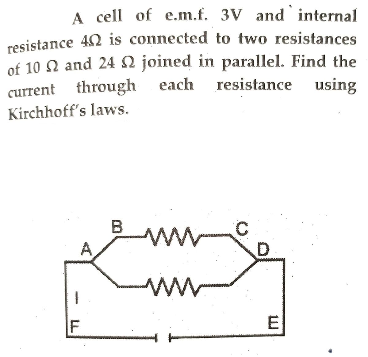 A cell of e.m.f. 3V and internal
resistance 40 is connected to two resistances
of 10 N and 24 N joined in parallel. Find the
each resistance using
current through
Kirchhoff's laws.
B
ww
D
ww
A
E