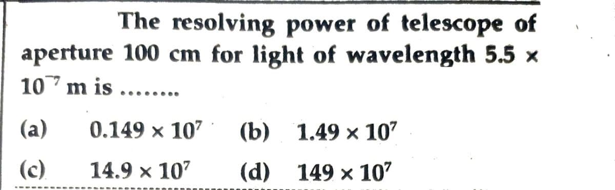 The resolving power of telescope of
aperture 100 cm for light of wavelength 5.5 ×
1077 m is .....
(a)
0.149 × 10² (b) 1.49 x 10²
(c).
14.9 × 10²
(d)
149 × 10²