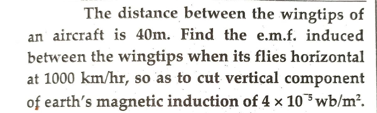 The distance between the wingtips of
an aircraft is 40m. Find the e.m.f. induced
between the wingtips when its flies horizontal
at 1000 km/hr, so as to cut vertical component
of earth's magnetic induction of 4 x 105 wb/m².