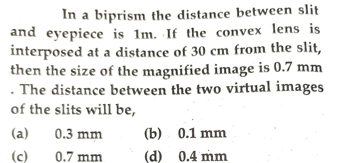 1
In a biprism the distance between slit
and eyepiece is 1m. If the convex lens is
interposed at a distance of 30 cm from the slit,
then the size of the magnified image is 0.7 mm
. The distance between the two virtual images
of the slits will be,
(a)
0.3 mm
(b) 0.1 mm
(c)
0.7 mm
(d) 0.4 mm