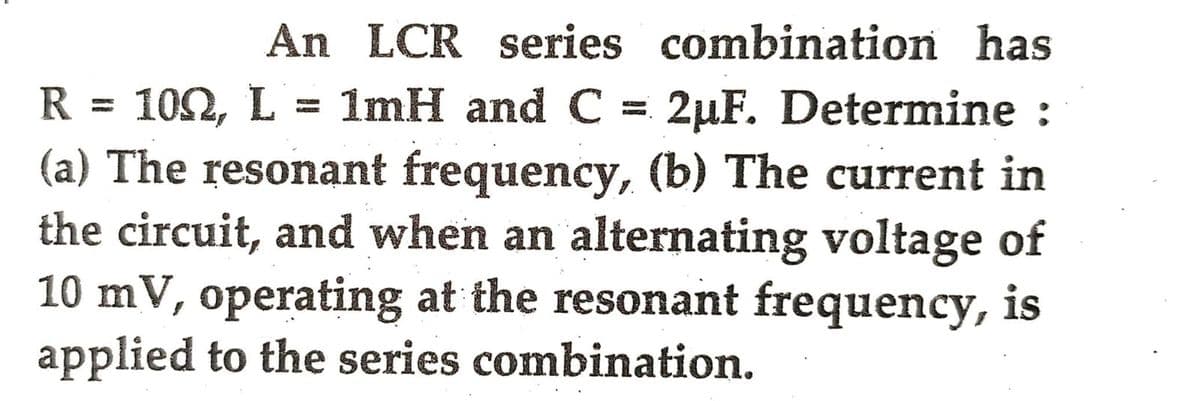 An LCR series combination has
R = 100, L = 1mH and C = 2uF. Determine :
(a) The resonant frequency, (b) The current in
the circuit, and when an alternating voltage of
10 mV, operating at the resonant frequency, is
applied to the series combination.