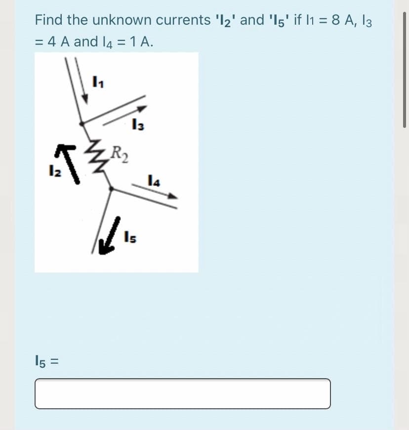 Find the unknown currents 'l2' and 'I5' if I1 = 8 A, 13
= 4 A and l4 =1 A.
R2
I4
Is
15 =
LO
