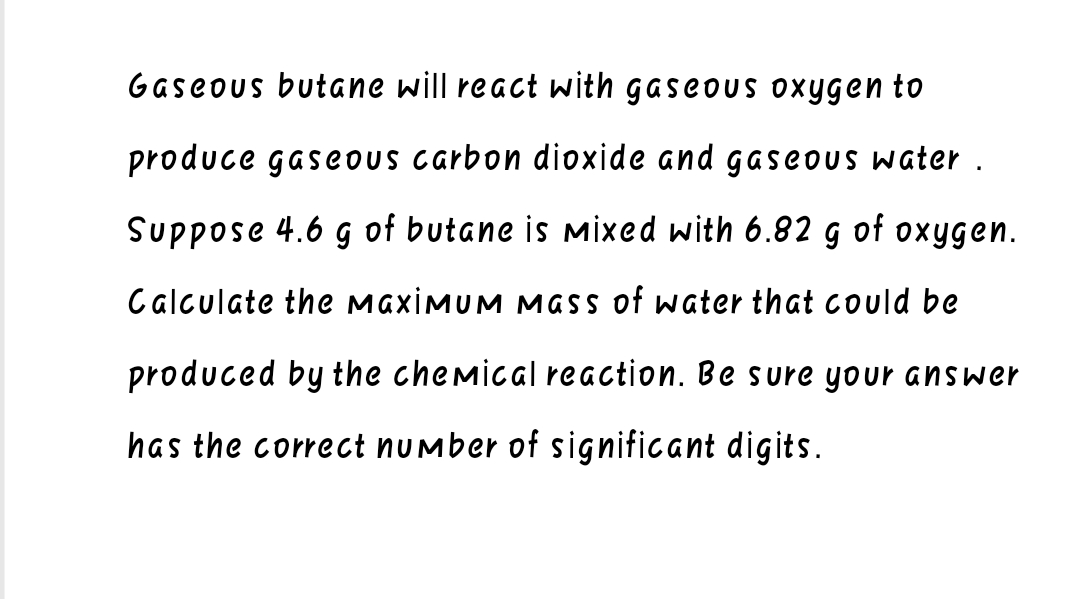 Gaseous butane will react with gaseous oxygen to
produce gaseous carbon dioxide and gaseous water.
Suppose 4.6 g of butane is mixed with 6.82 g of oxygen.
Calculate the maximum mass of water that could be
produced by the chemical reaction. Be sure your answer
has the correct number of significant digits.