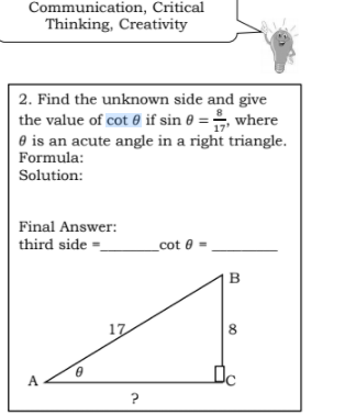 Communication, Critical
Thinking, Creativity
| 2. Find the unknown side and give
the value of cot e if sin 0 =, where
O is an acute angle in a right triangle.
Formula:
Solution:
Final Answer:
third side =_
cot 0-
B
17
8
A.
?
