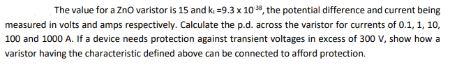 The value for a ZnO varistor is 15 and k₁=9.3 x 10-38, the potential difference and current being
measured in volts and amps respectively. Calculate the p.d. across the varistor for currents of 0.1, 1, 10,
100 and 1000 A. If a device needs protection against transient voltages in excess of 300 V, show how a
varistor having the characteristic defined above can be connected to afford protection.