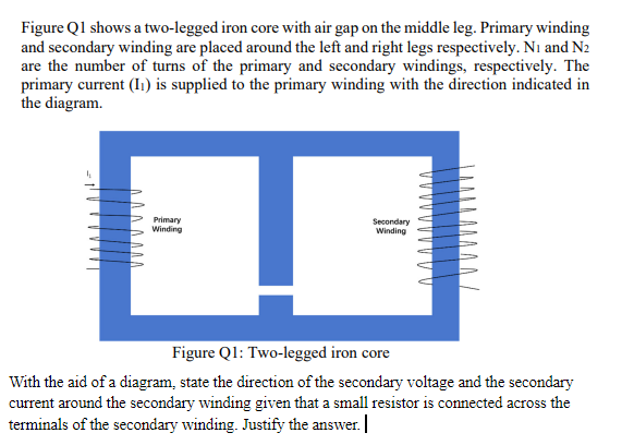 Figure Ql shows a two-legged iron core with air gap on the middle leg. Primary winding
and secondary winding are placed around the left and right legs respectively. Ni and N2
are the number of turns of the primary and secondary windings, respectively. The
primary current (I1) is supplied to the primary winding with the direction indicated in
the diagram.
Primary
Winding
Secondary
Winding
Figure Ql: Two-legged iron core
With the aid of a diagram, state the direction of the secondary voltage and the secondary
current around the secondary winding given that a small resistor is connected across the
terminals of the secondary winding. Justify the answer. |
