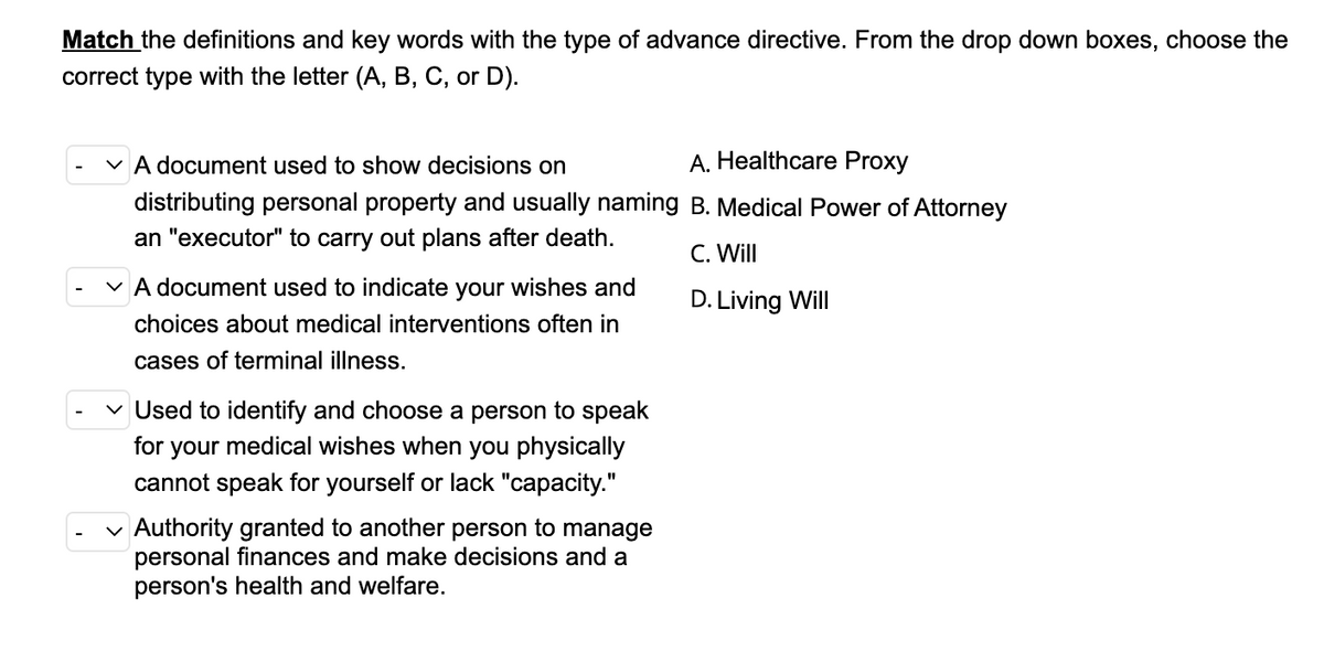 Match the definitions and key words with the type of advance directive. From the drop down boxes, choose the
correct type with the letter (A, B, C, or D).
✓ A document used to show decisions on
distributing personal property and usually naming
an "executor" to carry out plans after death.
✓ A document used to indicate your wishes and
choices about medical interventions often in
cases of terminal illness.
✓ Used to identify and choose a person to speak
for your medical wishes when you physically
cannot speak for yourself or lack "capacity."
✓ Authority granted to another person to manage
personal finances and make decisions and a
person's health and welfare.
A. Healthcare Proxy
B. Medical Power of Attorney
C. Will
D. Living Will