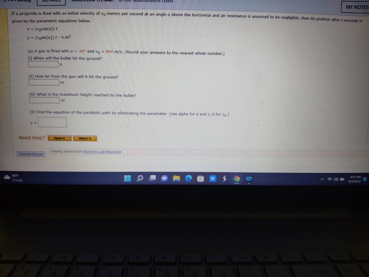 MY NOTES
If a projectile is fired with an initial velocity of vo meters per second at an angle a above the horizontal and air resistance is assumed to be negligible, then its position after t seconds is
given by the parametric equations below.
x = (vocos(a)) t
y = (vosin(a)) t-4.9t²
(a) A gun is fired with a = 30° and vo= 800 m/s. (Round your answers to the nearest whole number.)
(i) When will the bullet hit the ground?
s
(ii) How far from the gun will it hit the ground?
m
66°F
Cloudy
(iii) What is the maximum height reached by the bullet?
y =
Need Help?
(b) Find the equation of the parabolic path by eliminating the parameter. (Use alpha for a and v_0 for vo-)
Submit Answer
m
ssions Used
Read It
Watch It
Viewing Saved Work Revert to Last Response
40
4:57 PM
9/4/2022