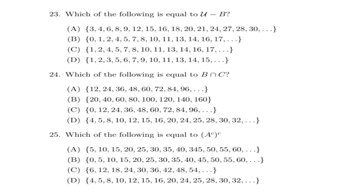 23. Which of the following is equal to U – B?
(A) {3,4,6, 8, 9, 12, 15, 16, 18, 20, 21, 24, 27, 28, 30, . }
(B) {0,1,2, 4, 5, 7, 8, 10, 11, 13, 14, 16, 17, . }
(C) {1,2,4, 5, 7, 8, 10, 11, 13, 14, 16, 17, ...}
(D) {1,2, 3, 5, 6, 7, 9, 10, 11, 13, 14, 15, . }
24. Which of the following is equal to B nC?
(A) {12,24, 36, 48, 60, 72, 84, 96, . . .}
(B) {20,40, 60, 80, 100, 120, 140, 160}
(C) {0, 12, 24, 36, 48, 60, 72, 84, 96, ...}
(D) {4,5,8, 10, 12, 15, 16, 20, 24, 25, 28, 30, 32, . }
25. Which of the following is equal to (Aº)ª
(A) {5, 10, 15, 20, 25, 30, 35, 40, 345, 50, 55, 60, ...}
(B) {0,5, 10, 15, 20, 25, 30, 35, 40, 45, 50, 55, 60, . .
(C) {6,12, 18, 24, 30, 36, 42, 48, 54, ...}
(D) {4,5,8, 10, 12, 15, 16, 20, 24, 25, 28, 30, 32, . .}
:}
