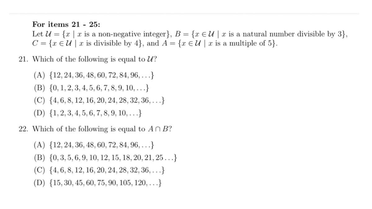 For items 21 - 25:
Let U = {x | x is a non-negative integer}, B = {x E U | x is a natural number divisible by 3},
C = {x EU | x is divisible by 4}, and A = {r €U | x is a multiple of 5}.
21. Which of the following is equal to U?
(A) {12,24, 36, 48, 60, 72, 84, 96, . ..}
(B) {0,1,2, 3, 4, 5, 6, 7, 8, 9, 10, ..}
(C) {4,6, 8, 12, 16, 20, 24, 28, 32, 36, ...}
(D) {1,2, 3, 4, 5, 6, 7, 8, 9, 10, ...}
22. Which of the following is equal to AN B?
(A) {12,24, 36, 48, 60, 72, 84, 96, . . .}
(B) {0,3,5, 6, 9, 10, 12, 15, 18, 20, 21, 25...}
(C) {4,6, 8, 12, 16, 20, 24, 28, 32, 36, ...}
(D) {15,30, 45, 60, 75, 90, 105, 120, ...}
