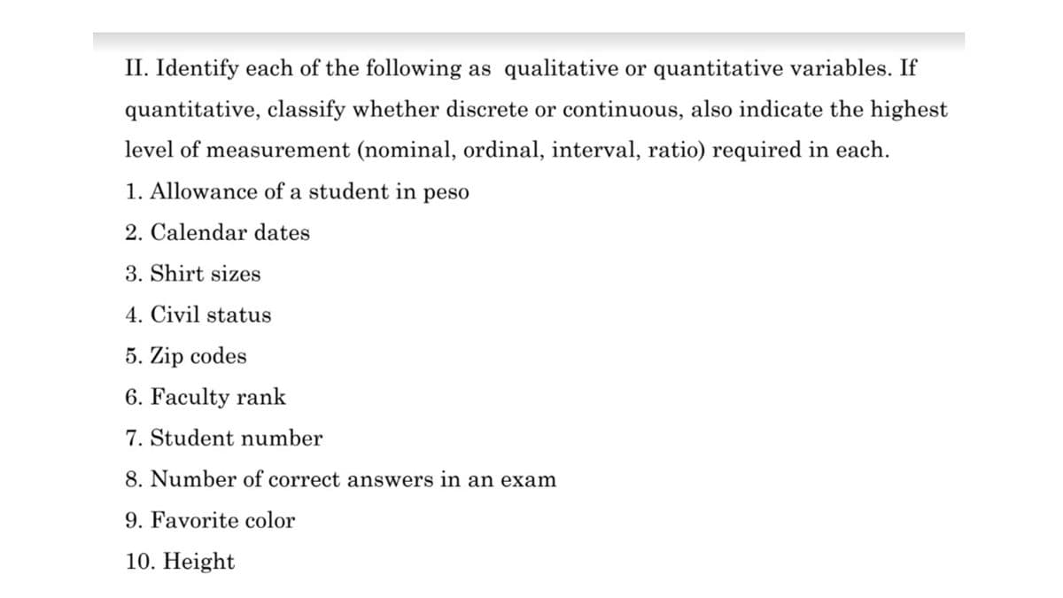 II. Identify each of the following as qualitative or quantitative variables. If
quantitative, classify whether discrete or continuous, also indicate the highest
level of measurement (nominal, ordinal, interval, ratio) required in each.
1. Allowance of a student in peso
2. Calendar dates
3. Shirt sizes
4. Civil status
5. Zip codes
6. Faculty rank
7. Student number
8. Number of correct answers in an exam
9. Favorite color
10. Height
