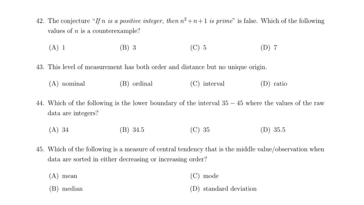 42. The conjecture "If n is a positive integer, then n2 +n+1 is prime" is false. Which of the following
values of n is a counterexample?
(A) 1
(В) 3
(C) 5
(D) 7
43. This level of measurement has both order and distance but no unique origin.
(A) nominal
(B) ordinal
(C) interval
(D) ratio
44. Which of the following is the lower boundary of the interval 35 – 45 where the values of the raw
data are integers?
(A) 34
(В) 34.5
(C) 35
(D) 35.5
45. Which of the following is a measure of central tendency that is the middle value/observation when
data are sorted in either decreasing or increasing order?
(A) mean
(C) mode
(B) median
(D) standard deviation
