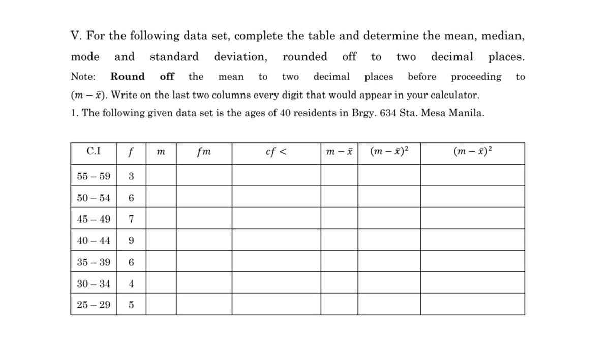 V. For the following data set, complete the table and determine the mean, median,
mode
and
standard
deviation,
rounded
off
to
two
decimal places.
Note:
Round
off
the
to
two
decimal
places
before
proceeding
to
mean
(m – x). Write on the last two columns every digit that would appear in your calculator.
1. The following given data set is the ages of 40 residents in Brgy. 634 Sta. Mesa Manila.
C.I
f
fm
cf <
т — х
(т — х)?
(т — х)?
т
55 – 59
3
50 – 54
6.
45 – 49
7
40 – 44
9
35 – 39
6
30 – 34
4
25 – 29
