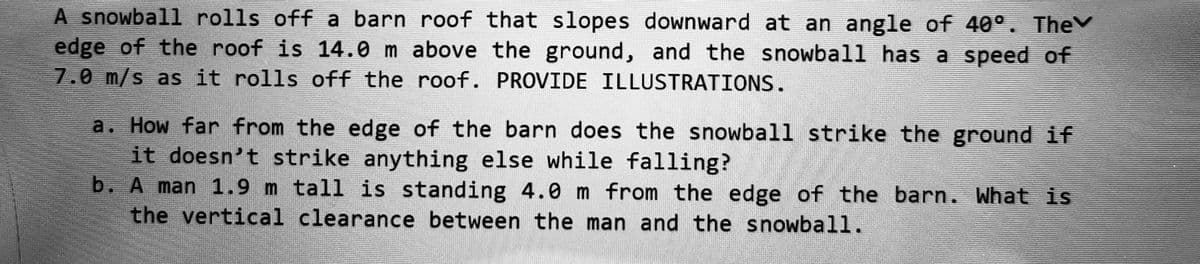 A snowball rolls off a barn roof that slopes downward at an angle of 40°. The
edge of the roof is 14.0 m above the ground, and the snowball has a speed of
7.0 m/s as it rolls off the roof. PROVIDE ILLUSTRATIONS.
a. How far from the edge of the barn does the snowball strike the ground if
it doesn't strike anything else while falling?
b. A man 1.9 m tall is standing 4.0 m from the edge of the barn. What is
the vertical clearance between the man and the snowball.
