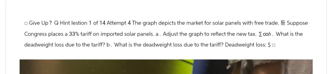 Give Up? Q Hint lestion 1 of 14 Attempt 4 The graph depicts the market for solar panels with free trade.
Congress places a 33% tariff on imported solar panels. a. Adjust the graph to reflect the new tax. Σoob. What is the
deadweight loss due to the tariff? b. What is the deadweight loss due to the tariff? Deadweight loss: $
Suppose