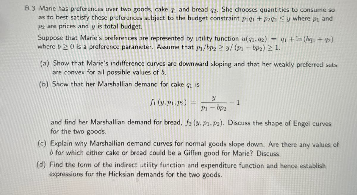 B.3 Marie has preferences over two goods, cake q₁ and bread q2. She chooses quantities to consume so
as to best satisfy these preferences subject to the budget constraint p1q1 + P292 y where p₁ and
P2 are prices and y is total budget.
Suppose that Marie's preferences are represented by utility function u(q1, 92) = 91 + In (bq1 +92)
where b≥ 0 is a preference parameter. Assume that p1/bp2 ≥ y/ (P1 - bp2) ≥ 1.
(a) Show that Marie's indifference curves are downward sloping and that her weakly preferred sets
are convex for all possible values of b.
(b) Show that her Marshallian demand for cake gi is
Y
fi (y, P1, P2)
1
P1-bp2
and find her Marshallian demand for bread, f2 (y, P1, P2). Discuss the shape of Engel curves
for the two goods.
(c) Explain why Marshallian demand curves for normal goods slope down. Are there any values of
b for which either cake or bread could be a Giffen good for Marie? Discuss.
(d) Find the form of the indirect utility function and expenditure function and hence establish
expressions for the Hicksian demands for the two goods.