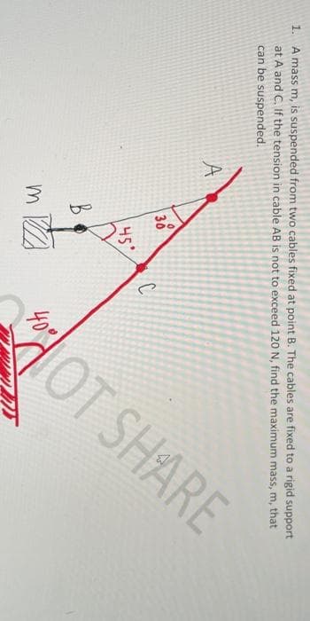 OT SHARE
1. A mass m, is suspended from two cables fixed at point B. The cables are fixed to a rigid support
at A and C. If the tension in cable AB is not to exceed 120 N, find the maximum mass, m, that
can be suspended.
A
30
45'
40°
