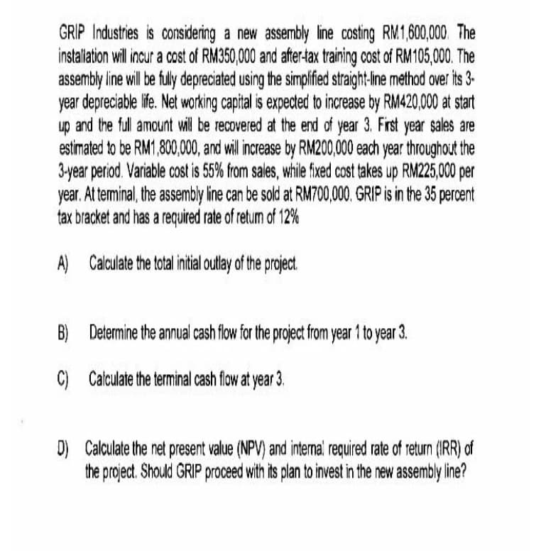 GRIP Industries is considering a new assembly line costing RM1,600,000. The
instaliation will ncur a cost of RM350,000 and after-tax training cost of RM105,000. The
assembly line will be fuly depreciated using the simplified straight-ine method over its 3-
year depreciable life. Net working capital is expected to increase by RM420,000 at start
and the full amount ill be recovered at the end of
up year 3. First year sales are
estimated to be RM1,800,00, and illincrease by RM200,000 each year throughout the
3-year period. Variable cost is 55% from sales, while fixed cost takes up RM225,000 per
year. At terminal, the assembly line can be sold at RM700,000. GRIP is in the 35 percent
tax bracket and has a required rate of returm of 12%
A) Calculate the total initial outlay of the project.
B) Determine the annual cash flow for the project from year 1 to year 3.
C) Calculate the terminal cash flow at year 3.
D) Calculate the net present value (NPV) and intermal required rate of return (IRR) of
the project. Should GRIP proceed with its plan to invest in the new assembly line?
