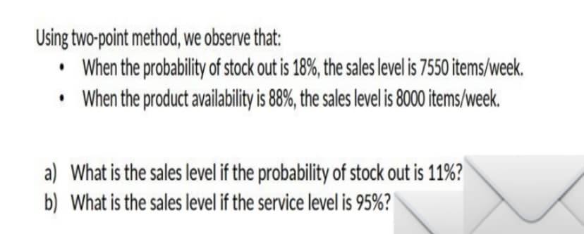 Using two-point method, we observe that:
When the probability of stock out is 18%, the sales level is 7550 items/week.
When the product availability is 8%, the sales level is 8000 items/week.
a) What is the sales level if the probability of stock out is 11%?
b) What is the sales level if the service level is 95%?
