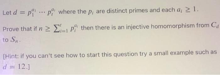 Let d = p ... p where the pi are distinct primes and each a, 2 1.
%3D
Prove that if n > E, p then there is an injective homomorphism from Cd
to Sn.
[Hint: if you can't see how to start this question try a small example such as
d = 12.]
%3D
