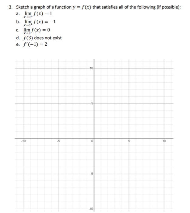 3. Sketch a graph of a function y = f(x) that satisfies all of the following (if possible):
a. lim f(x) = 1
x-0-
b. lim f(x) = -1
c. lim f(x) = 0
x-3
d. f(3) does not exist
e. f'(-1) = 2
10
-10
10
-1아
