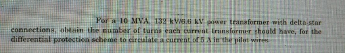 For a 10 MVA, 132 kV/6.6 kV power transformer with delta-star
connections, obtain the number of turns each current transformer should have, for the
differential protection scheme to circulate a current of 5 A in the pilot wires.