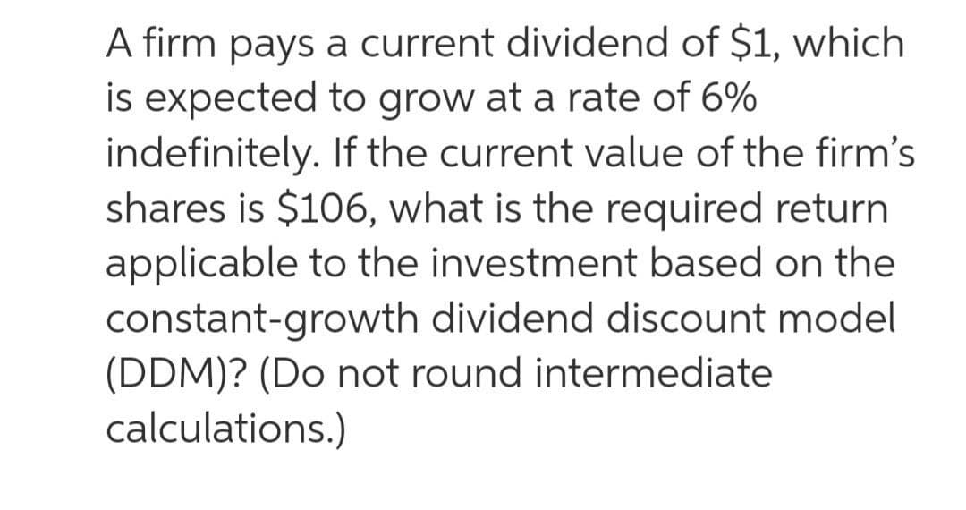 A firm pays a current dividend of $1, which
is expected to grow at a rate of 6%
indefinitely. If the current value of the firm's
shares is $106, what is the required return
applicable to the investment based on the
constant-growth dividend discount model
(DDM)? (Do not round intermediate
calculations.)
