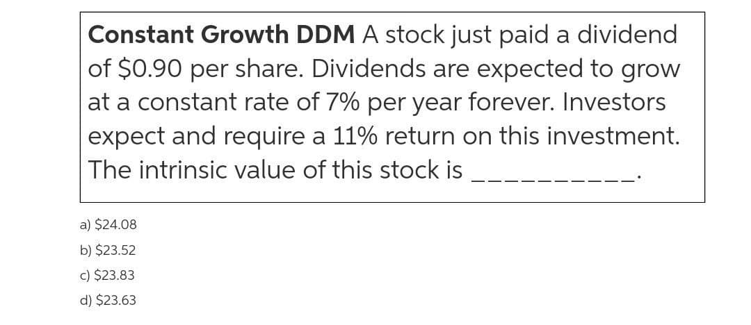 Constant Growth DDM A stock just paid a dividend
of $0.90 per share. Dividends are expected to grow
at a constant rate of 7% per year forever. Investors
expect and require a 11% return on this investment.
The intrinsic value of this stock is
a) $24.08
b) $23.52
c) $23.83
d) $23.63
