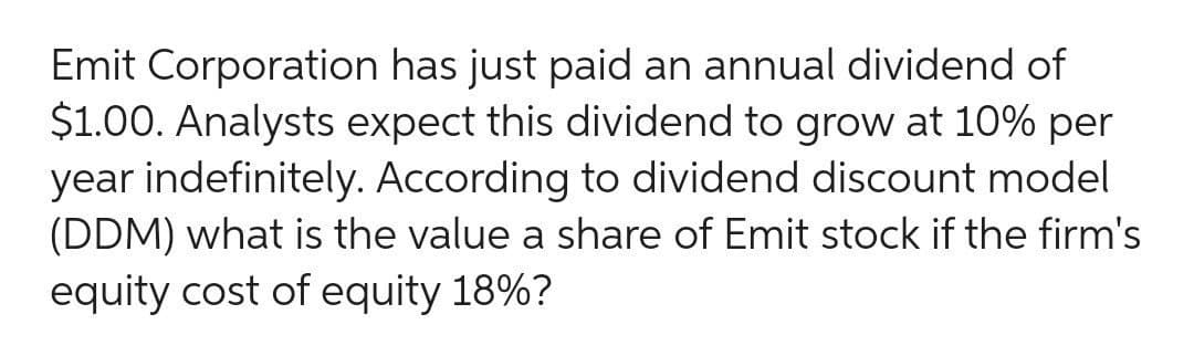 Emit Corporation has just paid an annual dividend of
$1.00. Analysts expect this dividend to grow at 10% per
year indefinitely. According to dividend discount model
(DDM) what is the value a share of Emit stock if the firm's
equity cost of equity 18%?
