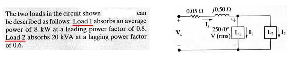 0.05 N
j0.50 N
The two loads in the circuit shown
can
be described as follows: Load 1 absorbs an average
power of 8 kW at a leading power factor of 0.8.
Load 2 absorbs 20 kVA at a lagging power factor
of 0.6.
250/0°
V (rms)
V,
L2 |12
