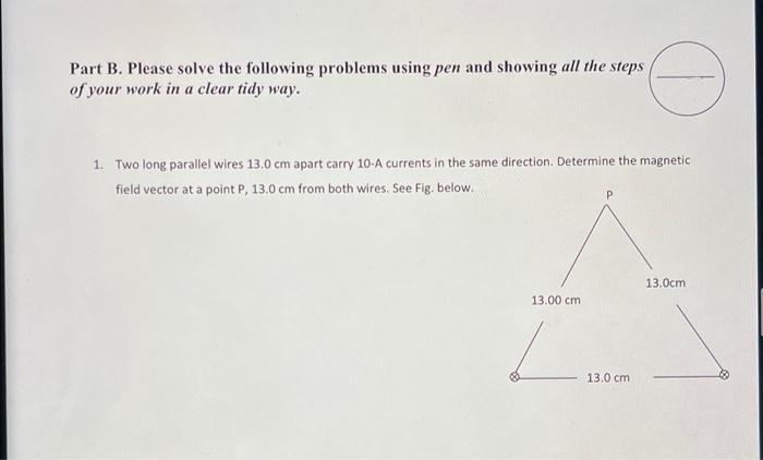 Part B. Please solve the following problems using pen and showing all the steps
of your work in a clear tidy way.
1. Two long parallel wires 13.0 cm apart carry 10-A currents in the same direction. Determine the magnetic
field vector at a point P, 13.0 cm from both wires. See Fig. below..
13.00 cm
13.0 cm
13.0cm