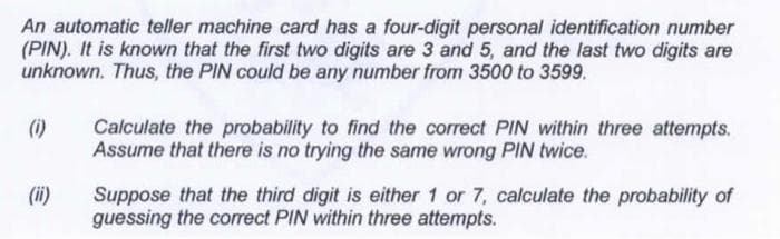 An automatic teller machine card has a four-digit personal identification number
(PIN). It is known that the first two digits are 3 and 5, and the last two digits are
unknown. Thus, the PIN could be any number from 3500 to 3599.
(1)
Calculate the probability to find the correct PIN within three attempts.
Assume that there is no trying the same wrong PIN twice.
Suppose that the third digit is either 1 or 7, calculate the probability of
guessing the correct PIN within three attempts.