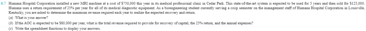 6.7 Humana Hospital Corporation installed a new MRI machine at a cost of $750,000 this year in its medical professional clinic in Cedar Park. This state-of-the-art system is expected to be used for 5 years and then sold for $125,000.
Humana uses a return requirement of 25% per year for all of its medical diagnostic equipment. As a bioengineering student currently serving a coop semester on the management staff of Humana Hospital Corporation in Louisville,
Kentucky, you are asked to determine the minimum revenue required each year to realize the expected recovery and return.
(a) What is your answer?
(6) If the AOC is expected to be $80,000 per year, what is the total revenue required to provide for recovery of capital, the 25% return, and the annual expenses?
(c) Write the spreadsheet functions to display your answers.