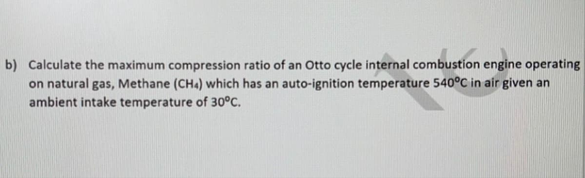 b) Calculate the maximum compression ratio of an Otto cycle internal combustion engine operating
on natural gas, Methane (CH4) which has an auto-ignition temperature 540°C in air given an
ambient intake temperature of 30°C.