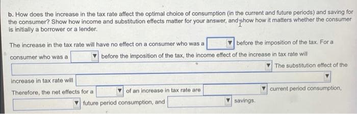 b. How does the increase in the tax rate affect the optimal choice of consumption (in the current and future periods) and saving for
the consumer? Show how income and substitution effects matter for your answer, and phow how it matters whether the consumer
is initially a borrower or a lender.
The increase in the tax rate will have no effect on a consumer who was a
consumer who was a
increase in tax rate will
Therefore, the net effects for a
before the imposition of the tax. For a
before the imposition of the tax, the income effect of the increase in tax rate will
of an increase in tax rate are
future period consumption, and i
savings.
The substitution effect of the
current period consumption,