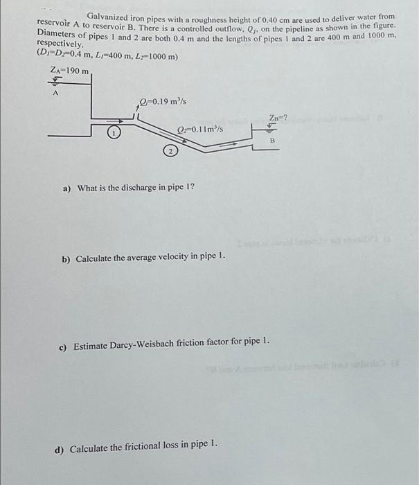 Galvanized iron pipes with a roughness height of 0.40 cm are used to deliver water from
reservoir A to reservoir B. There is a controlled outflow, Q₁, on the pipeline as shown in the figure.
Diameters of pipes 1 and 2 are both 0.4 m and the lengths of pipes 1 and 2 are 400 m and 1000 m.
respectively.
(D-D-0.4 m, L-400 m, L-1000 m)
ZA 190 m
$
A
-0.19 m³/s
Q-0.11m/s
a) What is the discharge in pipe 1?
b) Calculate the average velocity in pipe 1.
Za-?
d) Calculate the frictional loss in pipe 1.
B
c) Estimate Darcy-Weisbach friction factor for pipe 1.