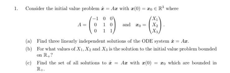 1.
Consider the initial value problem i = Ar with a(0) = 2o € R where
= T0
%3D
-1 0 0
A = 0 10
0 1 1/
and 1o
X2
X3,
(a) Find three linearly independent solutions of the ODE system i = Ar.
(b) For what values of X1, X2 and X3 is the solution to the initial value problem bounded
on R,?
= xo which are bounded in
(c) Find the set of all solutions to i = Ar with a(0)
R+.
