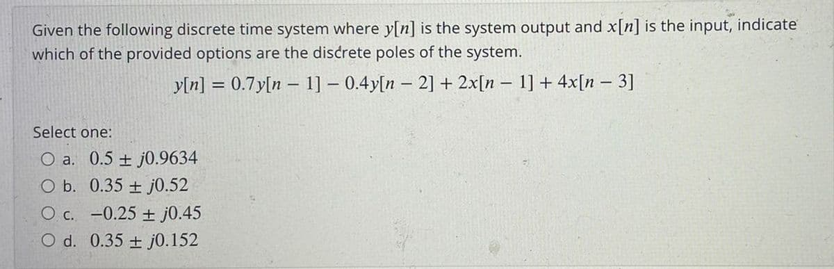 Given the following discrete time system where y[n] is the system output and x[n] is the input, indicate
which of the provided options are the discrete poles of the system.
yln] = 0.7y[n – 1] – 0.4y[n – 2] + 2x[n – 1] + 4x[n – 3]
Select one:
O a. 0.5 + j0.9634
O b. 0.35 + j0.52
O c. -0.25 + j0.45
O d. 0.35 + j0.152
