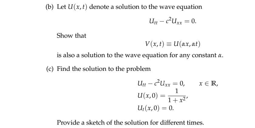 (b) Let U(x,t) denote a solution to the wave equation
U – c²uxx = 0.
Show that
V (x, t) = U(ax, at)
is also a solution to the wave equation for any constant a.
(c) Find the solution to the problem
U – 2Uxx = 0,
x € R,
1
U(x,0)
=
1+ x2'
U;(x,0) = 0.
Provide a sketch of the solution for different times.
