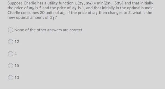 Suppose Charlie has a utility function U(1, 2) = min{20, 5æ2} and that initially
the price of x2 is 5 and the price of 21 is 1, and that initially in the optimal bundle
Charlie consumes 20 units of æ1. If the price of 1 then changes to 3, what is the
new optimal amount of a1?
None of the other answers are correct
O 12
15
O 10
4.
