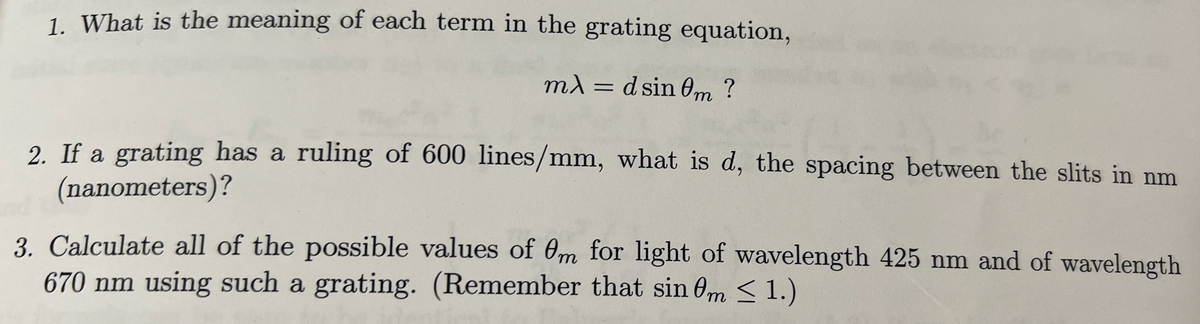 1. What is the meaning of each term in the grating equation,
mλ = d sin 0m?
2. If a grating has a ruling of 600 lines/mm, what is d, the spacing between the slits in nm
(nanometers)?
3. Calculate all of the possible values of 0m for light of wavelength 425 nm and of wavelength
670 nm using such a grating. (Remember that sin 0m ≤ 1.)