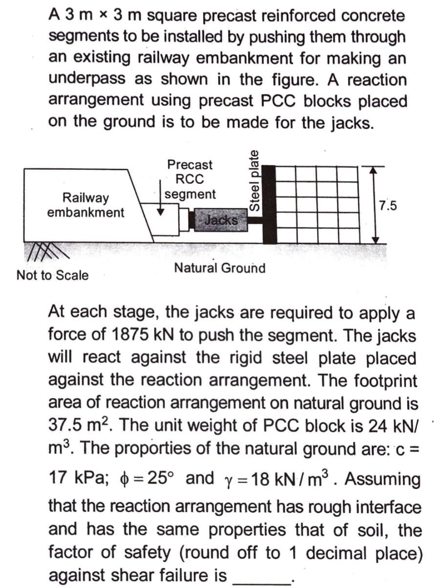 A 3 m x 3 m square precast reinforced concrete
segments to be installed by pushing them through
an existing railway embankment for making an
underpass as shown in the figure. A reaction
arrangement using precast PCC blocks placed
on the ground is to be made for the jacks.
Precast
RCC
segment
Railway
embankment
7.5
Jacks
Natural Ground
Not to Scale
At each stage, the jacks are required to apply a
force of 1875 kN to push the segment. The jacks
will react against the rigid steel plate placed
against the reaction arrangement. The footprint
area of reaction arrangement on natural ground is
37.5 m2. The unit weight of PCC block is 24 kN/
m3. The proporties of the natural ground are: c =
17 kPa; o = 25° and y =18 kN/m³. Assuming
%3|
that the reaction arrangement has rough interface
and has the same properties that of soil, the
factor of safety (round off to 1 decimal place)
against shear failure is
Steel plate
