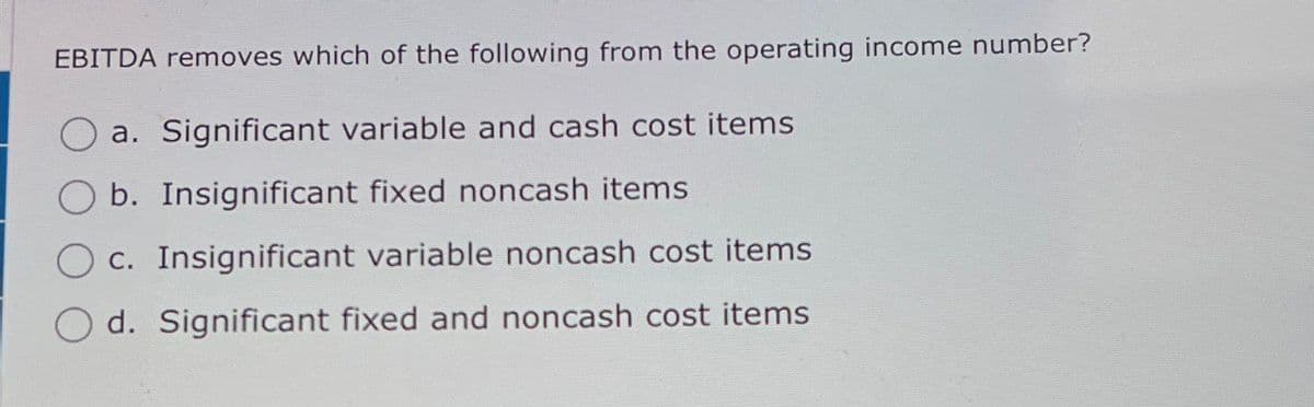 EBITDA removes which of the following from the operating income number?
a. Significant variable and cash cost items
b. Insignificant fixed noncash items
c. Insignificant variable noncash cost items
Od. Significant fixed and noncash cost items